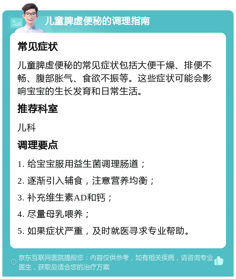 儿童脾虚便秘的调理指南 常见症状 儿童脾虚便秘的常见症状包括大便干燥、排便不畅、腹部胀气、食欲不振等。这些症状可能会影响宝宝的生长发育和日常生活。 推荐科室 儿科 调理要点 1. 给宝宝服用益生菌调理肠道； 2. 逐渐引入辅食，注意营养均衡； 3. 补充维生素AD和钙； 4. 尽量母乳喂养； 5. 如果症状严重，及时就医寻求专业帮助。