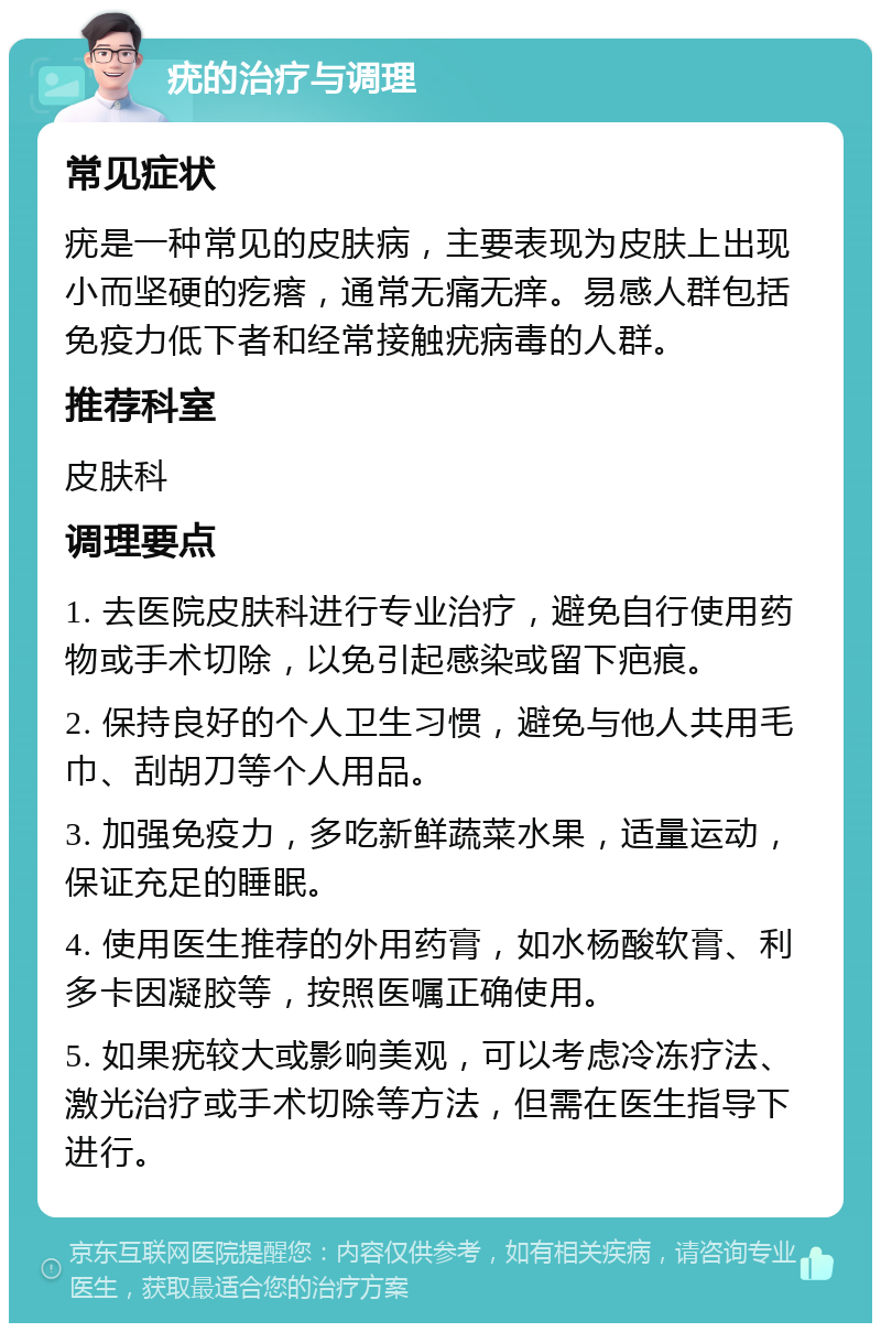 疣的治疗与调理 常见症状 疣是一种常见的皮肤病，主要表现为皮肤上出现小而坚硬的疙瘩，通常无痛无痒。易感人群包括免疫力低下者和经常接触疣病毒的人群。 推荐科室 皮肤科 调理要点 1. 去医院皮肤科进行专业治疗，避免自行使用药物或手术切除，以免引起感染或留下疤痕。 2. 保持良好的个人卫生习惯，避免与他人共用毛巾、刮胡刀等个人用品。 3. 加强免疫力，多吃新鲜蔬菜水果，适量运动，保证充足的睡眠。 4. 使用医生推荐的外用药膏，如水杨酸软膏、利多卡因凝胶等，按照医嘱正确使用。 5. 如果疣较大或影响美观，可以考虑冷冻疗法、激光治疗或手术切除等方法，但需在医生指导下进行。