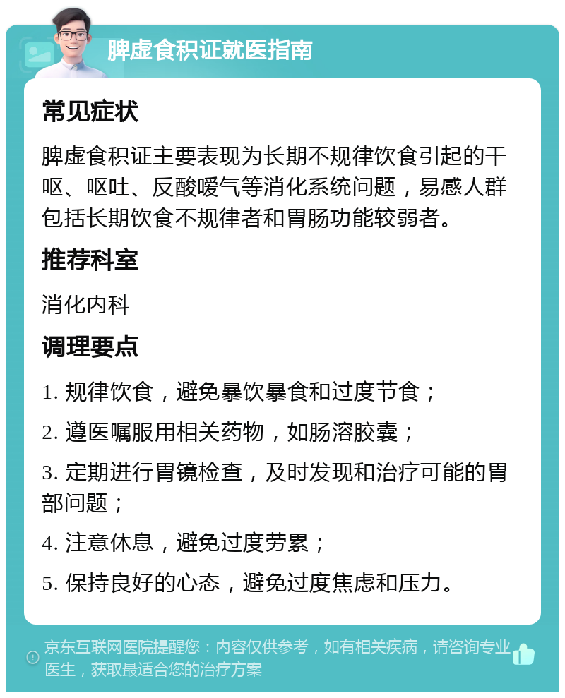 脾虚食积证就医指南 常见症状 脾虚食积证主要表现为长期不规律饮食引起的干呕、呕吐、反酸嗳气等消化系统问题，易感人群包括长期饮食不规律者和胃肠功能较弱者。 推荐科室 消化内科 调理要点 1. 规律饮食，避免暴饮暴食和过度节食； 2. 遵医嘱服用相关药物，如肠溶胶囊； 3. 定期进行胃镜检查，及时发现和治疗可能的胃部问题； 4. 注意休息，避免过度劳累； 5. 保持良好的心态，避免过度焦虑和压力。