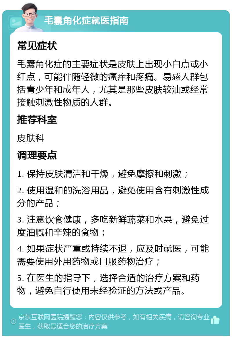 毛囊角化症就医指南 常见症状 毛囊角化症的主要症状是皮肤上出现小白点或小红点，可能伴随轻微的瘙痒和疼痛。易感人群包括青少年和成年人，尤其是那些皮肤较油或经常接触刺激性物质的人群。 推荐科室 皮肤科 调理要点 1. 保持皮肤清洁和干燥，避免摩擦和刺激； 2. 使用温和的洗浴用品，避免使用含有刺激性成分的产品； 3. 注意饮食健康，多吃新鲜蔬菜和水果，避免过度油腻和辛辣的食物； 4. 如果症状严重或持续不退，应及时就医，可能需要使用外用药物或口服药物治疗； 5. 在医生的指导下，选择合适的治疗方案和药物，避免自行使用未经验证的方法或产品。