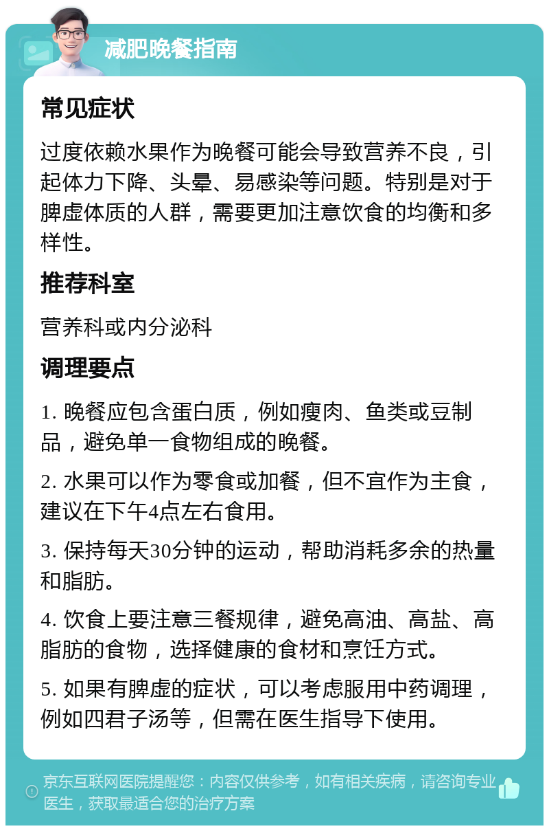 减肥晚餐指南 常见症状 过度依赖水果作为晚餐可能会导致营养不良，引起体力下降、头晕、易感染等问题。特别是对于脾虚体质的人群，需要更加注意饮食的均衡和多样性。 推荐科室 营养科或内分泌科 调理要点 1. 晚餐应包含蛋白质，例如瘦肉、鱼类或豆制品，避免单一食物组成的晚餐。 2. 水果可以作为零食或加餐，但不宜作为主食，建议在下午4点左右食用。 3. 保持每天30分钟的运动，帮助消耗多余的热量和脂肪。 4. 饮食上要注意三餐规律，避免高油、高盐、高脂肪的食物，选择健康的食材和烹饪方式。 5. 如果有脾虚的症状，可以考虑服用中药调理，例如四君子汤等，但需在医生指导下使用。