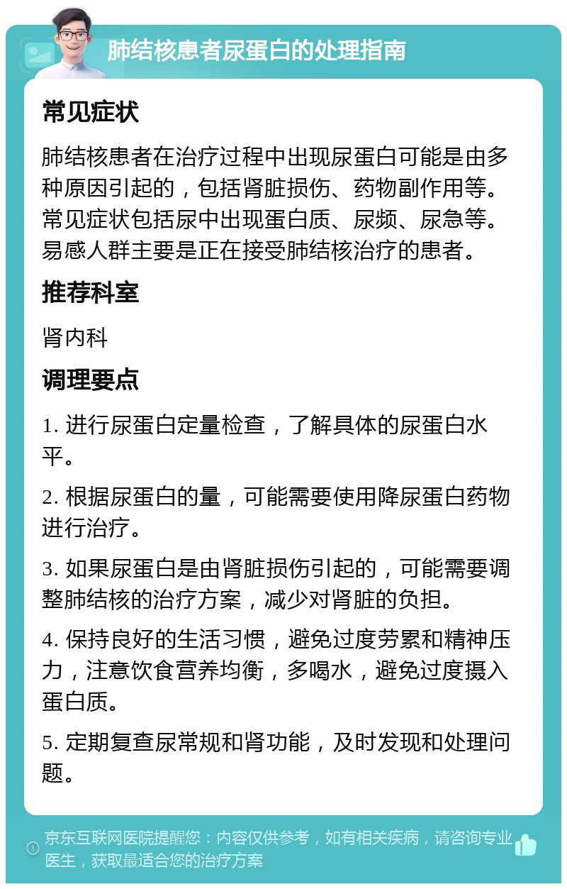 肺结核患者尿蛋白的处理指南 常见症状 肺结核患者在治疗过程中出现尿蛋白可能是由多种原因引起的，包括肾脏损伤、药物副作用等。常见症状包括尿中出现蛋白质、尿频、尿急等。易感人群主要是正在接受肺结核治疗的患者。 推荐科室 肾内科 调理要点 1. 进行尿蛋白定量检查，了解具体的尿蛋白水平。 2. 根据尿蛋白的量，可能需要使用降尿蛋白药物进行治疗。 3. 如果尿蛋白是由肾脏损伤引起的，可能需要调整肺结核的治疗方案，减少对肾脏的负担。 4. 保持良好的生活习惯，避免过度劳累和精神压力，注意饮食营养均衡，多喝水，避免过度摄入蛋白质。 5. 定期复查尿常规和肾功能，及时发现和处理问题。