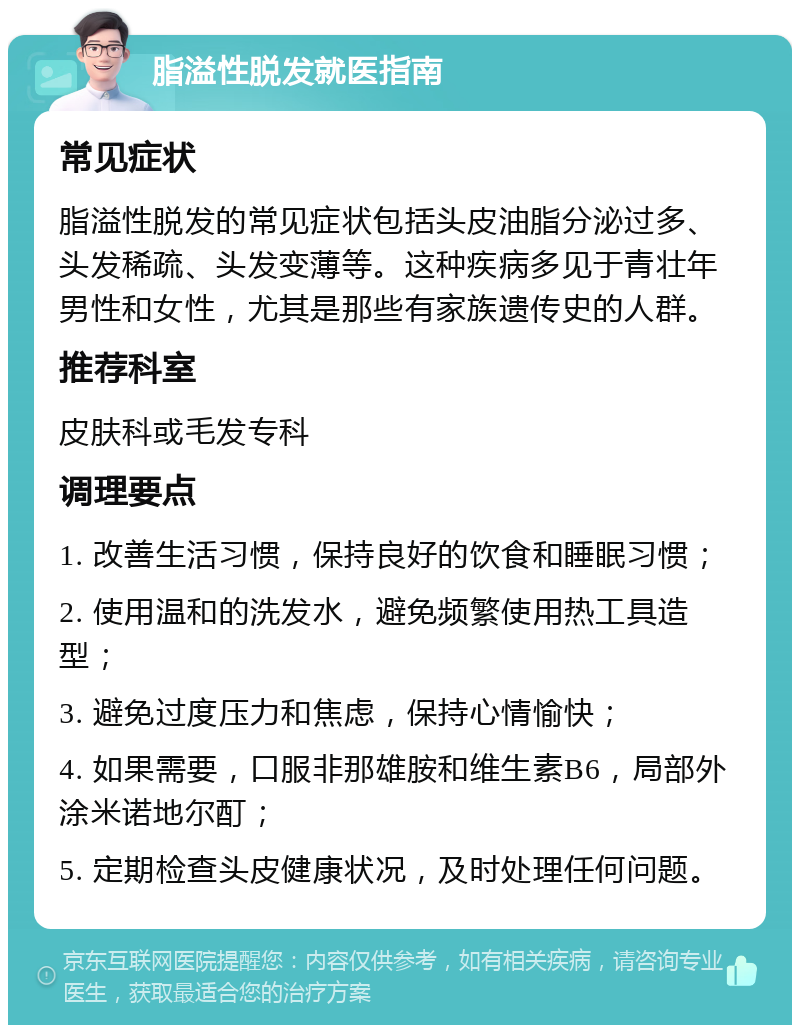 脂溢性脱发就医指南 常见症状 脂溢性脱发的常见症状包括头皮油脂分泌过多、头发稀疏、头发变薄等。这种疾病多见于青壮年男性和女性，尤其是那些有家族遗传史的人群。 推荐科室 皮肤科或毛发专科 调理要点 1. 改善生活习惯，保持良好的饮食和睡眠习惯； 2. 使用温和的洗发水，避免频繁使用热工具造型； 3. 避免过度压力和焦虑，保持心情愉快； 4. 如果需要，口服非那雄胺和维生素B6，局部外涂米诺地尔酊； 5. 定期检查头皮健康状况，及时处理任何问题。