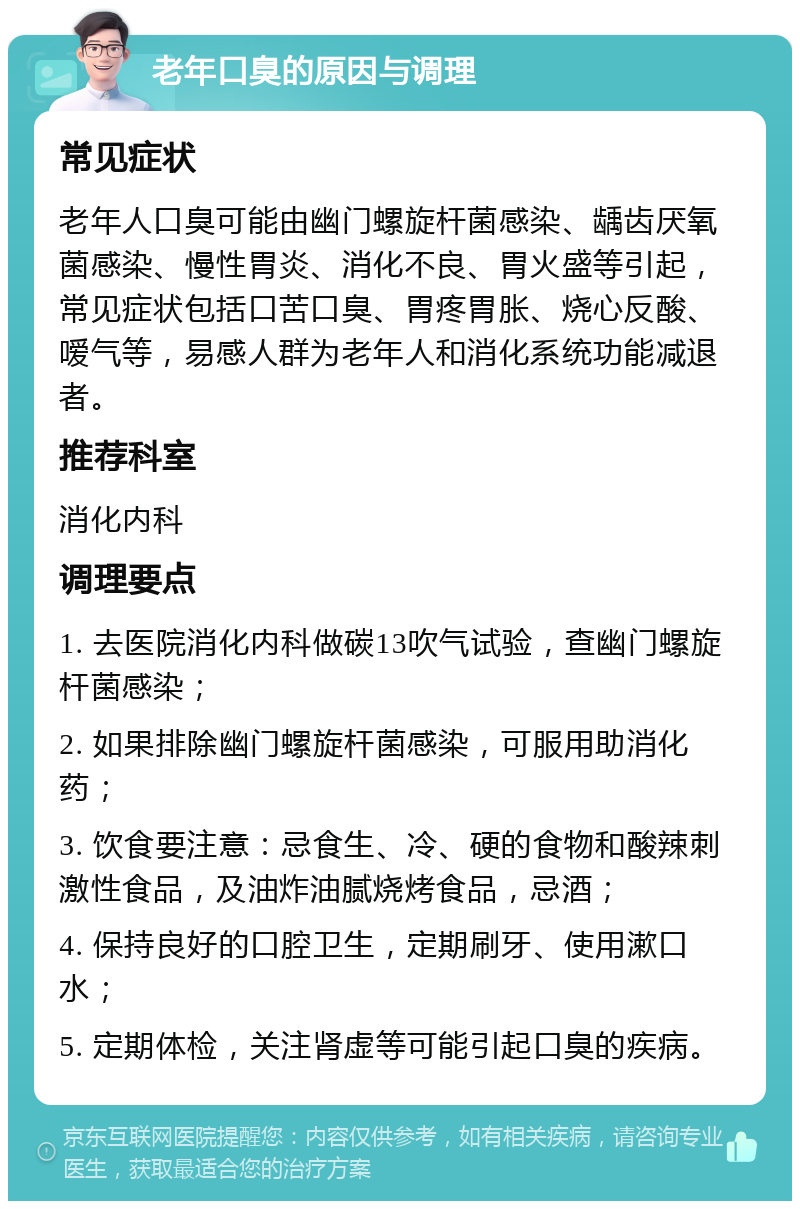 老年口臭的原因与调理 常见症状 老年人口臭可能由幽门螺旋杆菌感染、龋齿厌氧菌感染、慢性胃炎、消化不良、胃火盛等引起，常见症状包括口苦口臭、胃疼胃胀、烧心反酸、嗳气等，易感人群为老年人和消化系统功能减退者。 推荐科室 消化内科 调理要点 1. 去医院消化内科做碳13吹气试验，查幽门螺旋杆菌感染； 2. 如果排除幽门螺旋杆菌感染，可服用助消化药； 3. 饮食要注意：忌食生、冷、硬的食物和酸辣刺激性食品，及油炸油腻烧烤食品，忌酒； 4. 保持良好的口腔卫生，定期刷牙、使用漱口水； 5. 定期体检，关注肾虚等可能引起口臭的疾病。