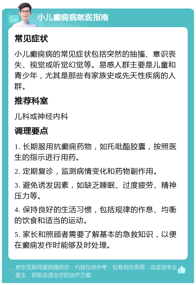 小儿癫痫病就医指南 常见症状 小儿癫痫病的常见症状包括突然的抽搐、意识丧失、视觉或听觉幻觉等。易感人群主要是儿童和青少年，尤其是那些有家族史或先天性疾病的人群。 推荐科室 儿科或神经内科 调理要点 1. 长期服用抗癫痫药物，如托吡酯胶囊，按照医生的指示进行用药。 2. 定期复诊，监测病情变化和药物副作用。 3. 避免诱发因素，如缺乏睡眠、过度疲劳、精神压力等。 4. 保持良好的生活习惯，包括规律的作息、均衡的饮食和适当的运动。 5. 家长和照顾者需要了解基本的急救知识，以便在癫痫发作时能够及时处理。