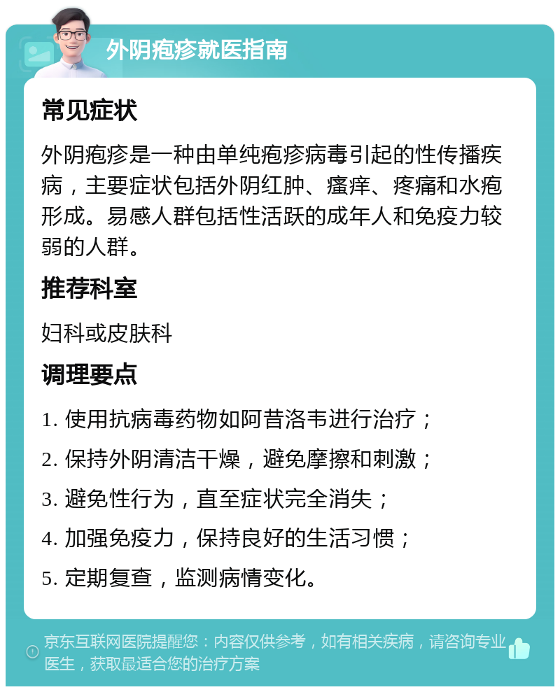 外阴疱疹就医指南 常见症状 外阴疱疹是一种由单纯疱疹病毒引起的性传播疾病，主要症状包括外阴红肿、瘙痒、疼痛和水疱形成。易感人群包括性活跃的成年人和免疫力较弱的人群。 推荐科室 妇科或皮肤科 调理要点 1. 使用抗病毒药物如阿昔洛韦进行治疗； 2. 保持外阴清洁干燥，避免摩擦和刺激； 3. 避免性行为，直至症状完全消失； 4. 加强免疫力，保持良好的生活习惯； 5. 定期复查，监测病情变化。