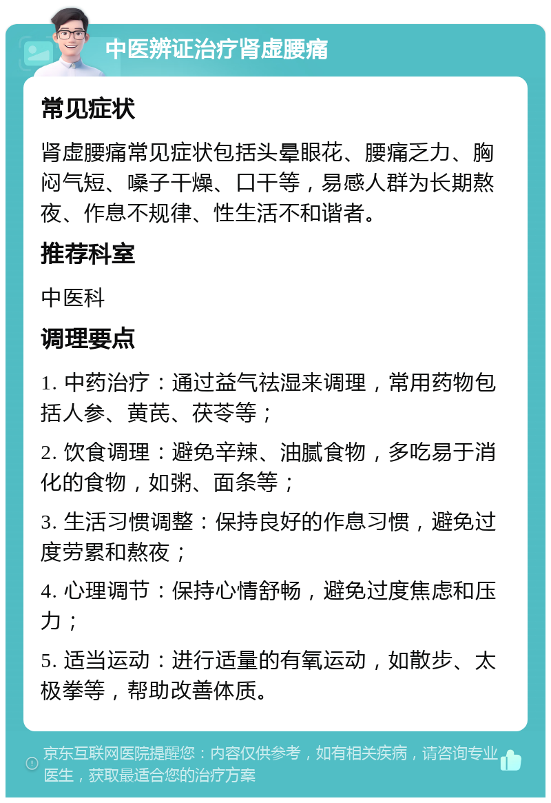 中医辨证治疗肾虚腰痛 常见症状 肾虚腰痛常见症状包括头晕眼花、腰痛乏力、胸闷气短、嗓子干燥、口干等，易感人群为长期熬夜、作息不规律、性生活不和谐者。 推荐科室 中医科 调理要点 1. 中药治疗：通过益气祛湿来调理，常用药物包括人参、黄芪、茯苓等； 2. 饮食调理：避免辛辣、油腻食物，多吃易于消化的食物，如粥、面条等； 3. 生活习惯调整：保持良好的作息习惯，避免过度劳累和熬夜； 4. 心理调节：保持心情舒畅，避免过度焦虑和压力； 5. 适当运动：进行适量的有氧运动，如散步、太极拳等，帮助改善体质。