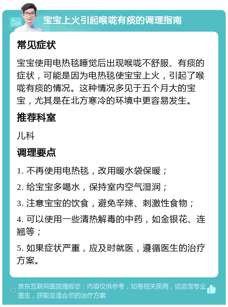 宝宝上火引起喉咙有痰的调理指南 常见症状 宝宝使用电热毯睡觉后出现喉咙不舒服、有痰的症状，可能是因为电热毯使宝宝上火，引起了喉咙有痰的情况。这种情况多见于五个月大的宝宝，尤其是在北方寒冷的环境中更容易发生。 推荐科室 儿科 调理要点 1. 不再使用电热毯，改用暖水袋保暖； 2. 给宝宝多喝水，保持室内空气湿润； 3. 注意宝宝的饮食，避免辛辣、刺激性食物； 4. 可以使用一些清热解毒的中药，如金银花、连翘等； 5. 如果症状严重，应及时就医，遵循医生的治疗方案。