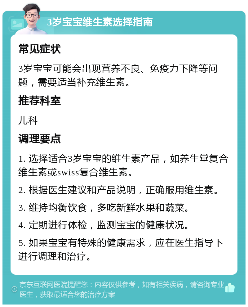 3岁宝宝维生素选择指南 常见症状 3岁宝宝可能会出现营养不良、免疫力下降等问题，需要适当补充维生素。 推荐科室 儿科 调理要点 1. 选择适合3岁宝宝的维生素产品，如养生堂复合维生素或swiss复合维生素。 2. 根据医生建议和产品说明，正确服用维生素。 3. 维持均衡饮食，多吃新鲜水果和蔬菜。 4. 定期进行体检，监测宝宝的健康状况。 5. 如果宝宝有特殊的健康需求，应在医生指导下进行调理和治疗。