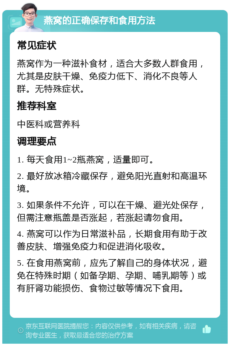 燕窝的正确保存和食用方法 常见症状 燕窝作为一种滋补食材，适合大多数人群食用，尤其是皮肤干燥、免疫力低下、消化不良等人群。无特殊症状。 推荐科室 中医科或营养科 调理要点 1. 每天食用1~2瓶燕窝，适量即可。 2. 最好放冰箱冷藏保存，避免阳光直射和高温环境。 3. 如果条件不允许，可以在干燥、避光处保存，但需注意瓶盖是否涨起，若涨起请勿食用。 4. 燕窝可以作为日常滋补品，长期食用有助于改善皮肤、增强免疫力和促进消化吸收。 5. 在食用燕窝前，应先了解自己的身体状况，避免在特殊时期（如备孕期、孕期、哺乳期等）或有肝肾功能损伤、食物过敏等情况下食用。