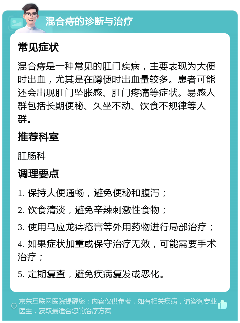 混合痔的诊断与治疗 常见症状 混合痔是一种常见的肛门疾病，主要表现为大便时出血，尤其是在蹲便时出血量较多。患者可能还会出现肛门坠胀感、肛门疼痛等症状。易感人群包括长期便秘、久坐不动、饮食不规律等人群。 推荐科室 肛肠科 调理要点 1. 保持大便通畅，避免便秘和腹泻； 2. 饮食清淡，避免辛辣刺激性食物； 3. 使用马应龙痔疮膏等外用药物进行局部治疗； 4. 如果症状加重或保守治疗无效，可能需要手术治疗； 5. 定期复查，避免疾病复发或恶化。