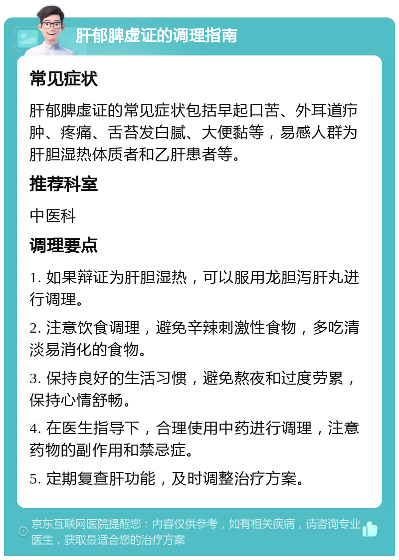 肝郁脾虚证的调理指南 常见症状 肝郁脾虚证的常见症状包括早起口苦、外耳道疖肿、疼痛、舌苔发白腻、大便黏等，易感人群为肝胆湿热体质者和乙肝患者等。 推荐科室 中医科 调理要点 1. 如果辩证为肝胆湿热，可以服用龙胆泻肝丸进行调理。 2. 注意饮食调理，避免辛辣刺激性食物，多吃清淡易消化的食物。 3. 保持良好的生活习惯，避免熬夜和过度劳累，保持心情舒畅。 4. 在医生指导下，合理使用中药进行调理，注意药物的副作用和禁忌症。 5. 定期复查肝功能，及时调整治疗方案。