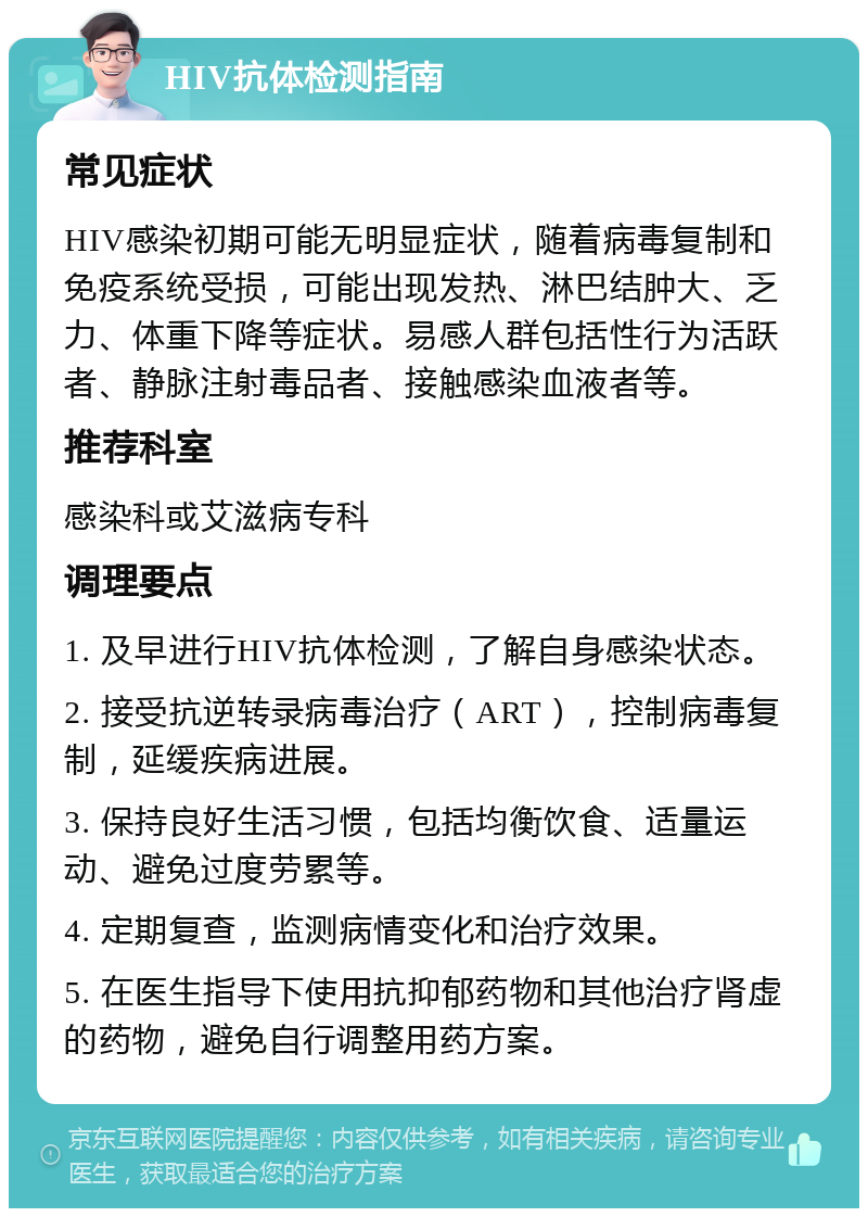 HIV抗体检测指南 常见症状 HIV感染初期可能无明显症状，随着病毒复制和免疫系统受损，可能出现发热、淋巴结肿大、乏力、体重下降等症状。易感人群包括性行为活跃者、静脉注射毒品者、接触感染血液者等。 推荐科室 感染科或艾滋病专科 调理要点 1. 及早进行HIV抗体检测，了解自身感染状态。 2. 接受抗逆转录病毒治疗（ART），控制病毒复制，延缓疾病进展。 3. 保持良好生活习惯，包括均衡饮食、适量运动、避免过度劳累等。 4. 定期复查，监测病情变化和治疗效果。 5. 在医生指导下使用抗抑郁药物和其他治疗肾虚的药物，避免自行调整用药方案。