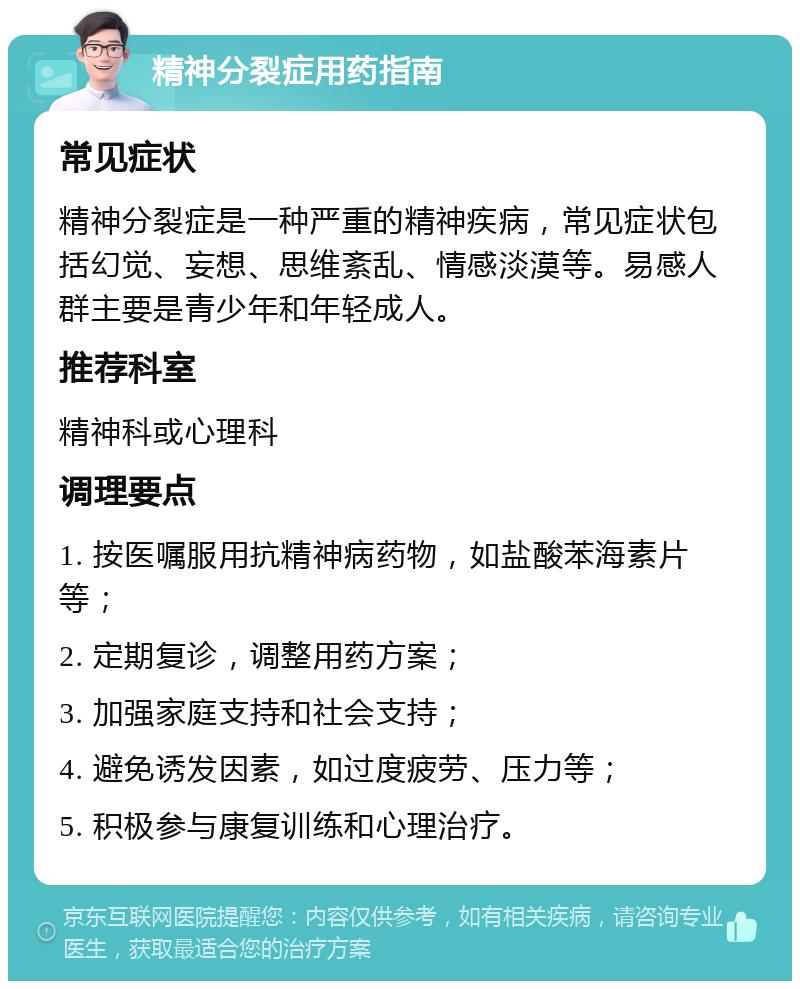 精神分裂症用药指南 常见症状 精神分裂症是一种严重的精神疾病，常见症状包括幻觉、妄想、思维紊乱、情感淡漠等。易感人群主要是青少年和年轻成人。 推荐科室 精神科或心理科 调理要点 1. 按医嘱服用抗精神病药物，如盐酸苯海素片等； 2. 定期复诊，调整用药方案； 3. 加强家庭支持和社会支持； 4. 避免诱发因素，如过度疲劳、压力等； 5. 积极参与康复训练和心理治疗。