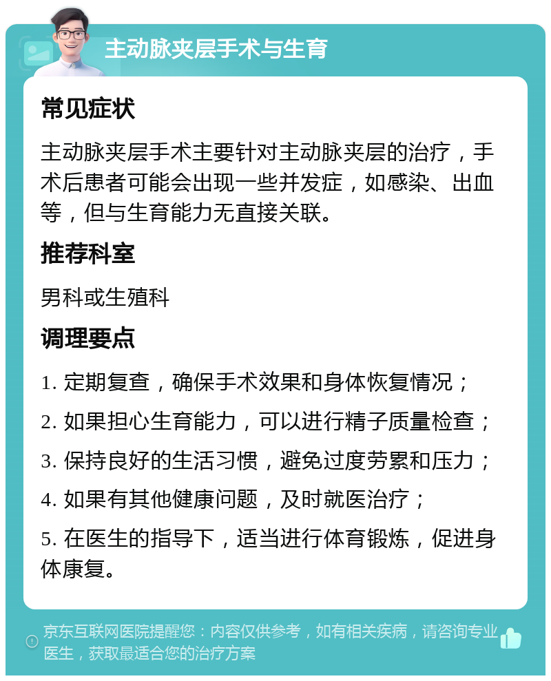 主动脉夹层手术与生育 常见症状 主动脉夹层手术主要针对主动脉夹层的治疗，手术后患者可能会出现一些并发症，如感染、出血等，但与生育能力无直接关联。 推荐科室 男科或生殖科 调理要点 1. 定期复查，确保手术效果和身体恢复情况； 2. 如果担心生育能力，可以进行精子质量检查； 3. 保持良好的生活习惯，避免过度劳累和压力； 4. 如果有其他健康问题，及时就医治疗； 5. 在医生的指导下，适当进行体育锻炼，促进身体康复。