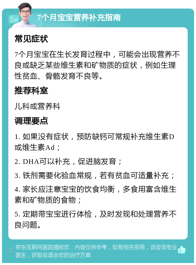 7个月宝宝营养补充指南 常见症状 7个月宝宝在生长发育过程中，可能会出现营养不良或缺乏某些维生素和矿物质的症状，例如生理性贫血、骨骼发育不良等。 推荐科室 儿科或营养科 调理要点 1. 如果没有症状，预防缺钙可常规补充维生素D或维生素Ad； 2. DHA可以补充，促进脑发育； 3. 铁剂需要化验血常规，若有贫血可适量补充； 4. 家长应注意宝宝的饮食均衡，多食用富含维生素和矿物质的食物； 5. 定期带宝宝进行体检，及时发现和处理营养不良问题。