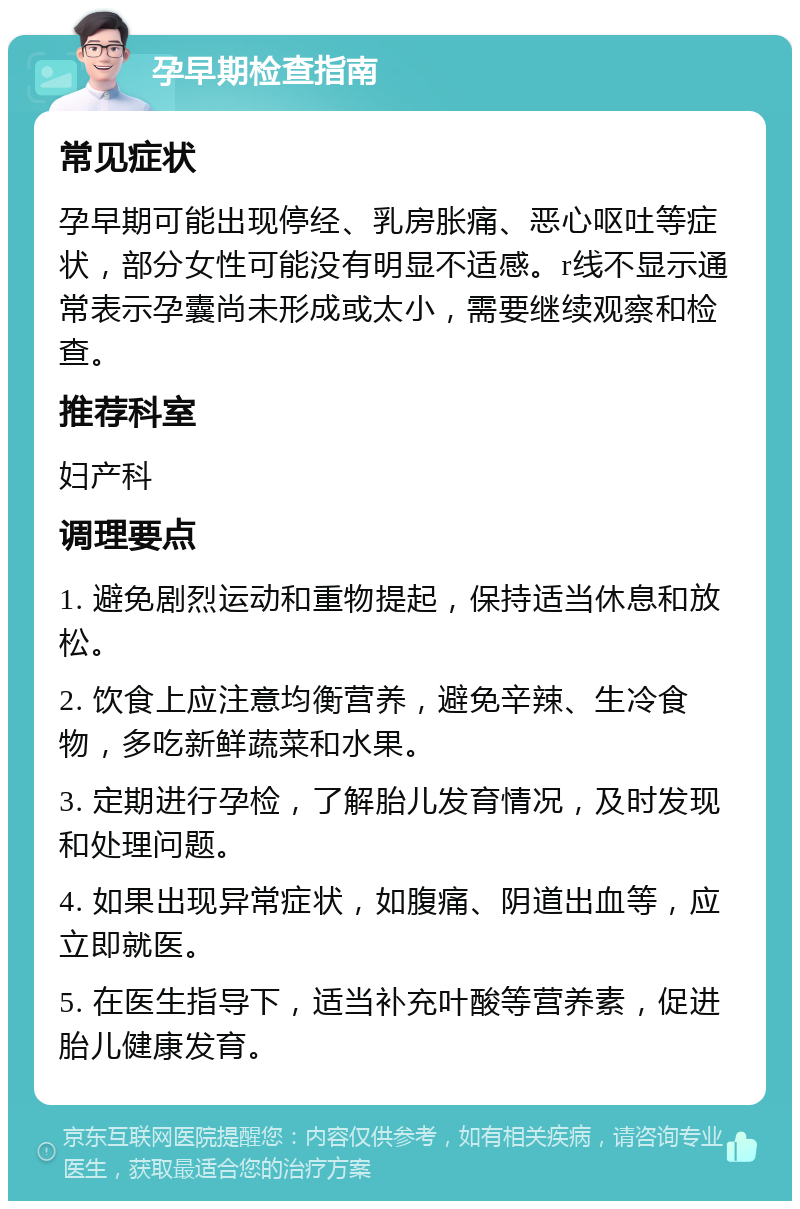 孕早期检查指南 常见症状 孕早期可能出现停经、乳房胀痛、恶心呕吐等症状，部分女性可能没有明显不适感。r线不显示通常表示孕囊尚未形成或太小，需要继续观察和检查。 推荐科室 妇产科 调理要点 1. 避免剧烈运动和重物提起，保持适当休息和放松。 2. 饮食上应注意均衡营养，避免辛辣、生冷食物，多吃新鲜蔬菜和水果。 3. 定期进行孕检，了解胎儿发育情况，及时发现和处理问题。 4. 如果出现异常症状，如腹痛、阴道出血等，应立即就医。 5. 在医生指导下，适当补充叶酸等营养素，促进胎儿健康发育。