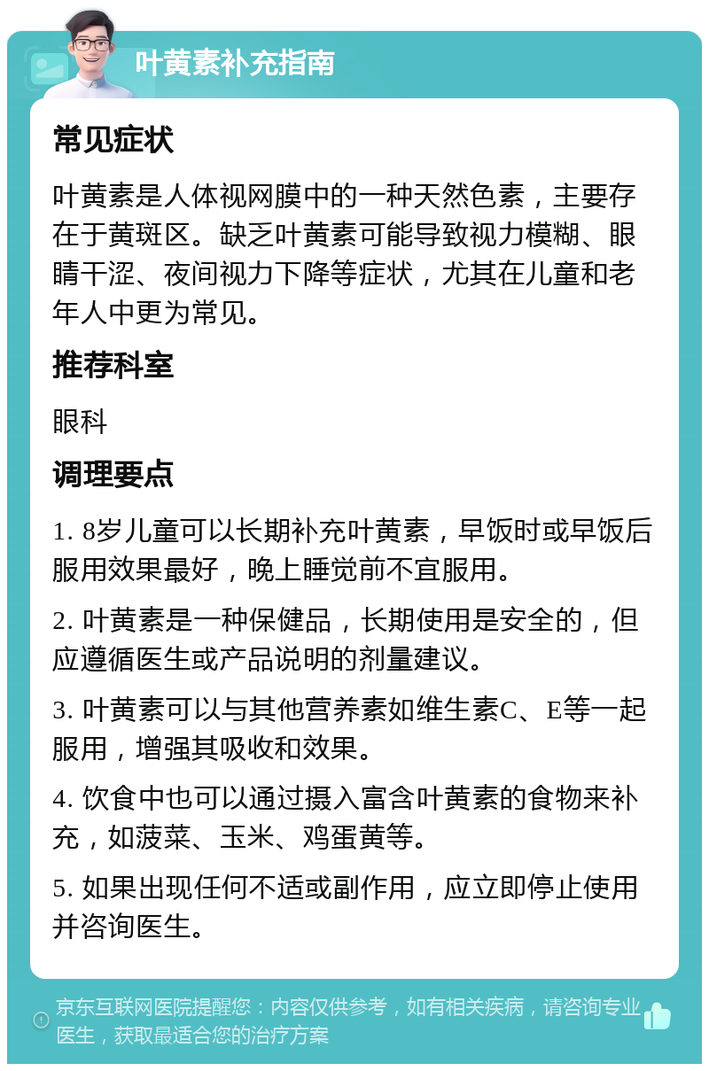 叶黄素补充指南 常见症状 叶黄素是人体视网膜中的一种天然色素，主要存在于黄斑区。缺乏叶黄素可能导致视力模糊、眼睛干涩、夜间视力下降等症状，尤其在儿童和老年人中更为常见。 推荐科室 眼科 调理要点 1. 8岁儿童可以长期补充叶黄素，早饭时或早饭后服用效果最好，晚上睡觉前不宜服用。 2. 叶黄素是一种保健品，长期使用是安全的，但应遵循医生或产品说明的剂量建议。 3. 叶黄素可以与其他营养素如维生素C、E等一起服用，增强其吸收和效果。 4. 饮食中也可以通过摄入富含叶黄素的食物来补充，如菠菜、玉米、鸡蛋黄等。 5. 如果出现任何不适或副作用，应立即停止使用并咨询医生。