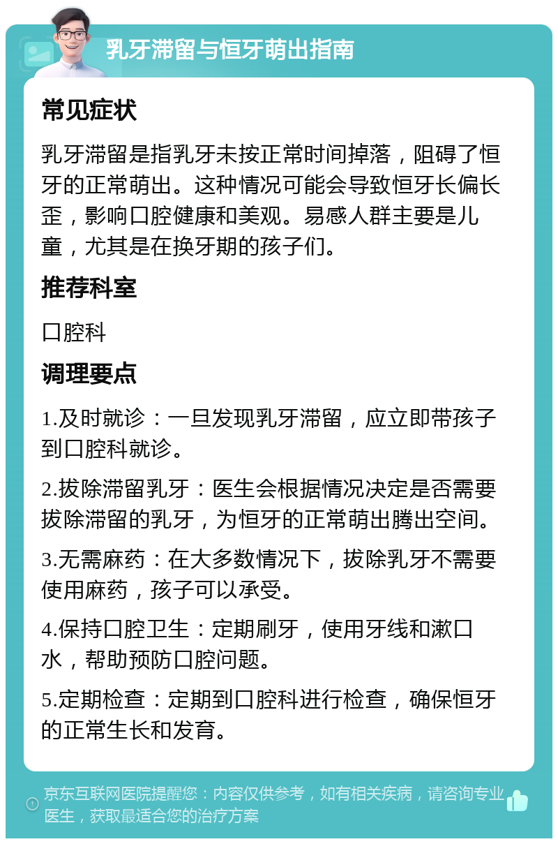 乳牙滞留与恒牙萌出指南 常见症状 乳牙滞留是指乳牙未按正常时间掉落，阻碍了恒牙的正常萌出。这种情况可能会导致恒牙长偏长歪，影响口腔健康和美观。易感人群主要是儿童，尤其是在换牙期的孩子们。 推荐科室 口腔科 调理要点 1.及时就诊：一旦发现乳牙滞留，应立即带孩子到口腔科就诊。 2.拔除滞留乳牙：医生会根据情况决定是否需要拔除滞留的乳牙，为恒牙的正常萌出腾出空间。 3.无需麻药：在大多数情况下，拔除乳牙不需要使用麻药，孩子可以承受。 4.保持口腔卫生：定期刷牙，使用牙线和漱口水，帮助预防口腔问题。 5.定期检查：定期到口腔科进行检查，确保恒牙的正常生长和发育。