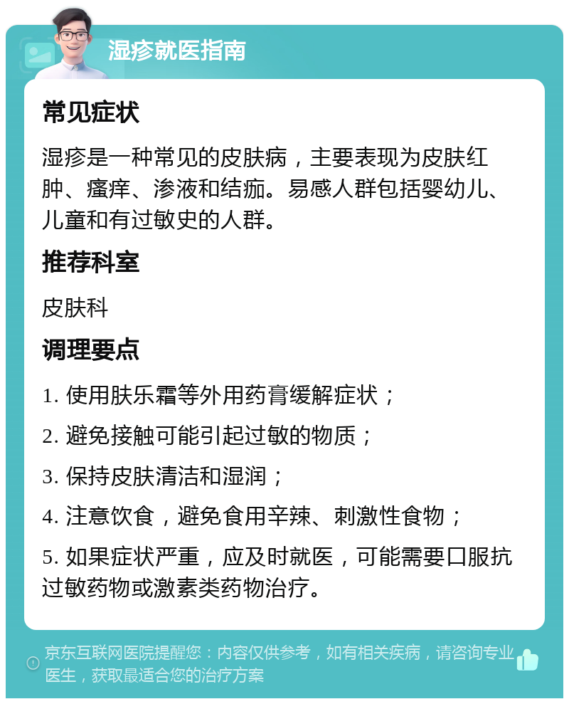 湿疹就医指南 常见症状 湿疹是一种常见的皮肤病，主要表现为皮肤红肿、瘙痒、渗液和结痂。易感人群包括婴幼儿、儿童和有过敏史的人群。 推荐科室 皮肤科 调理要点 1. 使用肤乐霜等外用药膏缓解症状； 2. 避免接触可能引起过敏的物质； 3. 保持皮肤清洁和湿润； 4. 注意饮食，避免食用辛辣、刺激性食物； 5. 如果症状严重，应及时就医，可能需要口服抗过敏药物或激素类药物治疗。