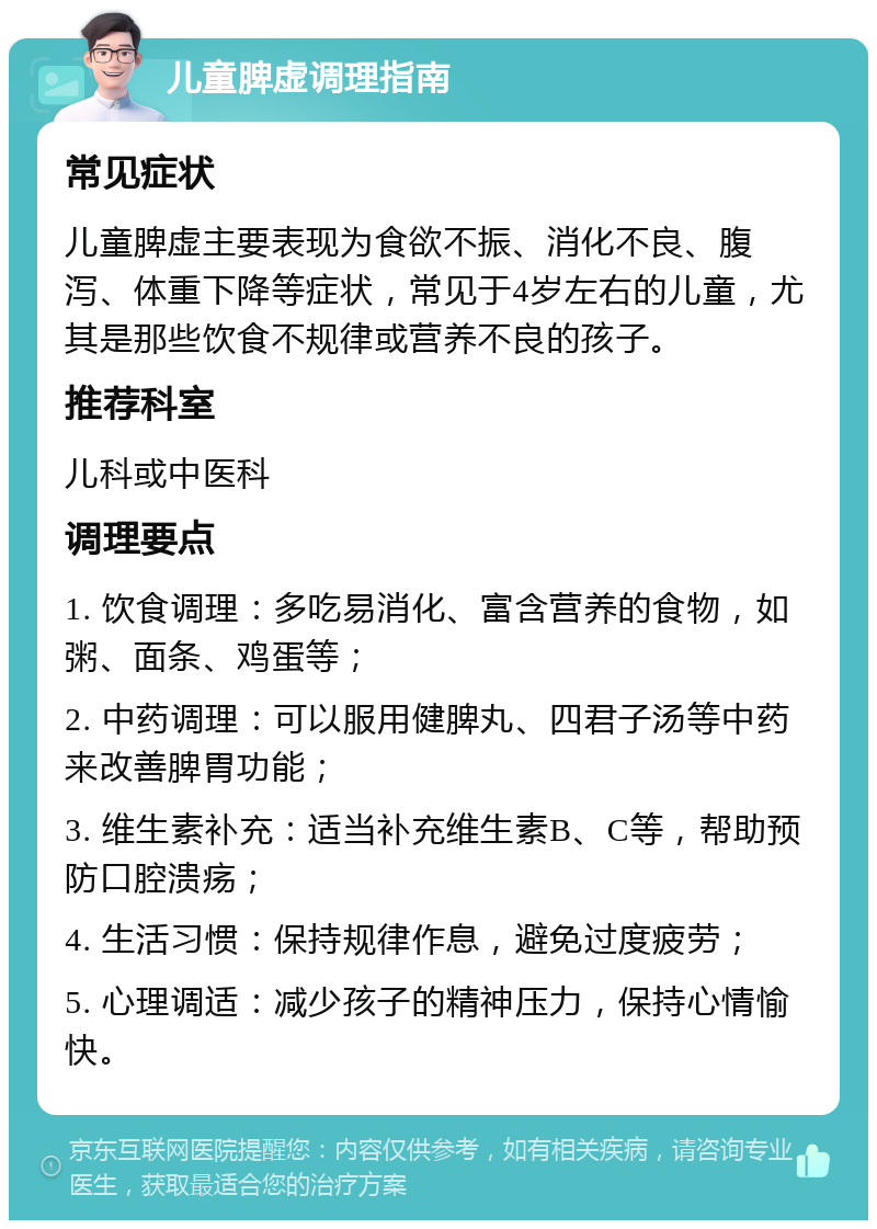 儿童脾虚调理指南 常见症状 儿童脾虚主要表现为食欲不振、消化不良、腹泻、体重下降等症状，常见于4岁左右的儿童，尤其是那些饮食不规律或营养不良的孩子。 推荐科室 儿科或中医科 调理要点 1. 饮食调理：多吃易消化、富含营养的食物，如粥、面条、鸡蛋等； 2. 中药调理：可以服用健脾丸、四君子汤等中药来改善脾胃功能； 3. 维生素补充：适当补充维生素B、C等，帮助预防口腔溃疡； 4. 生活习惯：保持规律作息，避免过度疲劳； 5. 心理调适：减少孩子的精神压力，保持心情愉快。