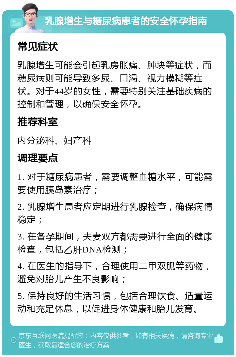 乳腺增生与糖尿病患者的安全怀孕指南 常见症状 乳腺增生可能会引起乳房胀痛、肿块等症状，而糖尿病则可能导致多尿、口渴、视力模糊等症状。对于44岁的女性，需要特别关注基础疾病的控制和管理，以确保安全怀孕。 推荐科室 内分泌科、妇产科 调理要点 1. 对于糖尿病患者，需要调整血糖水平，可能需要使用胰岛素治疗； 2. 乳腺增生患者应定期进行乳腺检查，确保病情稳定； 3. 在备孕期间，夫妻双方都需要进行全面的健康检查，包括乙肝DNA检测； 4. 在医生的指导下，合理使用二甲双胍等药物，避免对胎儿产生不良影响； 5. 保持良好的生活习惯，包括合理饮食、适量运动和充足休息，以促进身体健康和胎儿发育。