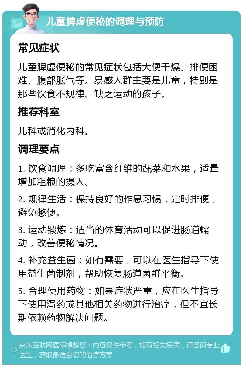 儿童脾虚便秘的调理与预防 常见症状 儿童脾虚便秘的常见症状包括大便干燥、排便困难、腹部胀气等。易感人群主要是儿童，特别是那些饮食不规律、缺乏运动的孩子。 推荐科室 儿科或消化内科。 调理要点 1. 饮食调理：多吃富含纤维的蔬菜和水果，适量增加粗粮的摄入。 2. 规律生活：保持良好的作息习惯，定时排便，避免憋便。 3. 运动锻炼：适当的体育活动可以促进肠道蠕动，改善便秘情况。 4. 补充益生菌：如有需要，可以在医生指导下使用益生菌制剂，帮助恢复肠道菌群平衡。 5. 合理使用药物：如果症状严重，应在医生指导下使用泻药或其他相关药物进行治疗，但不宜长期依赖药物解决问题。