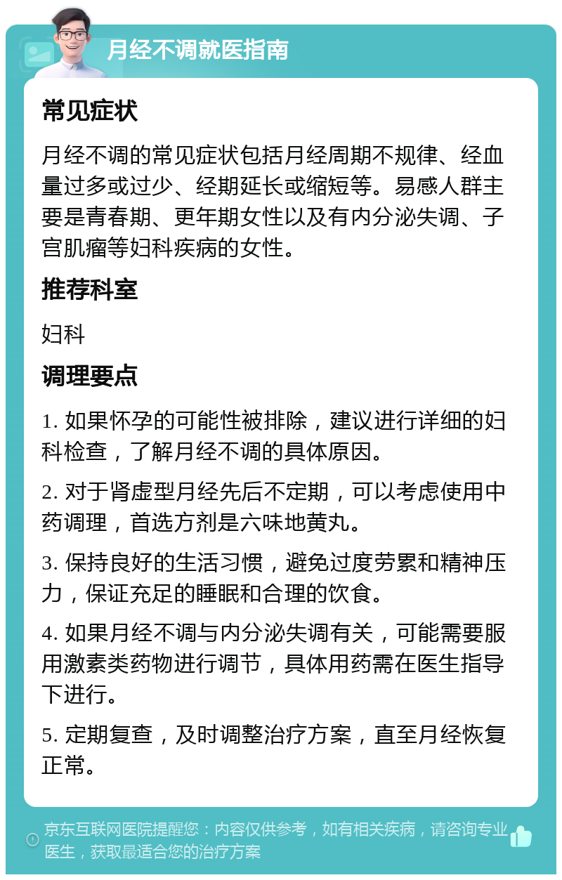 月经不调就医指南 常见症状 月经不调的常见症状包括月经周期不规律、经血量过多或过少、经期延长或缩短等。易感人群主要是青春期、更年期女性以及有内分泌失调、子宫肌瘤等妇科疾病的女性。 推荐科室 妇科 调理要点 1. 如果怀孕的可能性被排除，建议进行详细的妇科检查，了解月经不调的具体原因。 2. 对于肾虚型月经先后不定期，可以考虑使用中药调理，首选方剂是六味地黄丸。 3. 保持良好的生活习惯，避免过度劳累和精神压力，保证充足的睡眠和合理的饮食。 4. 如果月经不调与内分泌失调有关，可能需要服用激素类药物进行调节，具体用药需在医生指导下进行。 5. 定期复查，及时调整治疗方案，直至月经恢复正常。