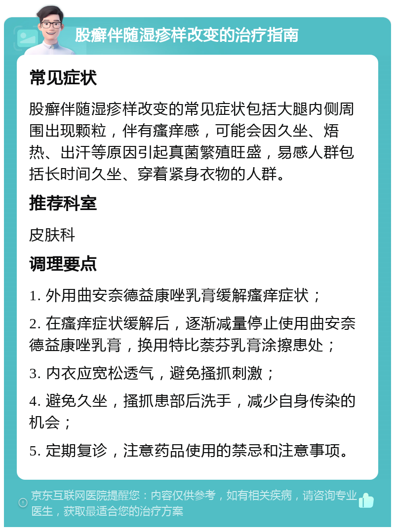 股癣伴随湿疹样改变的治疗指南 常见症状 股癣伴随湿疹样改变的常见症状包括大腿内侧周围出现颗粒，伴有瘙痒感，可能会因久坐、焐热、出汗等原因引起真菌繁殖旺盛，易感人群包括长时间久坐、穿着紧身衣物的人群。 推荐科室 皮肤科 调理要点 1. 外用曲安奈德益康唑乳膏缓解瘙痒症状； 2. 在瘙痒症状缓解后，逐渐减量停止使用曲安奈德益康唑乳膏，换用特比萘芬乳膏涂擦患处； 3. 内衣应宽松透气，避免搔抓刺激； 4. 避免久坐，搔抓患部后洗手，减少自身传染的机会； 5. 定期复诊，注意药品使用的禁忌和注意事项。