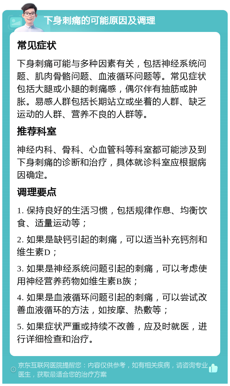 下身刺痛的可能原因及调理 常见症状 下身刺痛可能与多种因素有关，包括神经系统问题、肌肉骨骼问题、血液循环问题等。常见症状包括大腿或小腿的刺痛感，偶尔伴有抽筋或肿胀。易感人群包括长期站立或坐着的人群、缺乏运动的人群、营养不良的人群等。 推荐科室 神经内科、骨科、心血管科等科室都可能涉及到下身刺痛的诊断和治疗，具体就诊科室应根据病因确定。 调理要点 1. 保持良好的生活习惯，包括规律作息、均衡饮食、适量运动等； 2. 如果是缺钙引起的刺痛，可以适当补充钙剂和维生素D； 3. 如果是神经系统问题引起的刺痛，可以考虑使用神经营养药物如维生素B族； 4. 如果是血液循环问题引起的刺痛，可以尝试改善血液循环的方法，如按摩、热敷等； 5. 如果症状严重或持续不改善，应及时就医，进行详细检查和治疗。