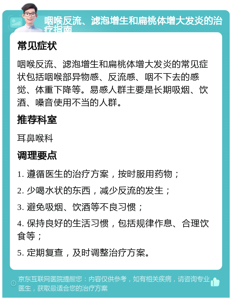 咽喉反流、滤泡增生和扁桃体增大发炎的治疗指南 常见症状 咽喉反流、滤泡增生和扁桃体增大发炎的常见症状包括咽喉部异物感、反流感、咽不下去的感觉、体重下降等。易感人群主要是长期吸烟、饮酒、嗓音使用不当的人群。 推荐科室 耳鼻喉科 调理要点 1. 遵循医生的治疗方案，按时服用药物； 2. 少喝水状的东西，减少反流的发生； 3. 避免吸烟、饮酒等不良习惯； 4. 保持良好的生活习惯，包括规律作息、合理饮食等； 5. 定期复查，及时调整治疗方案。