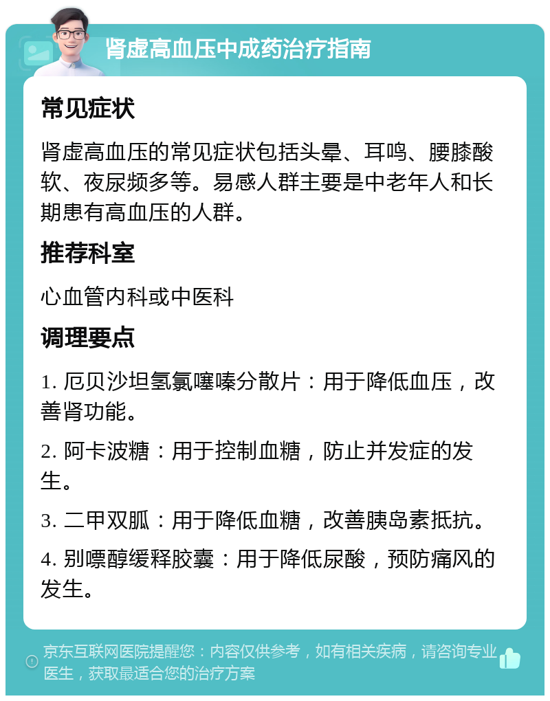 肾虚高血压中成药治疗指南 常见症状 肾虚高血压的常见症状包括头晕、耳鸣、腰膝酸软、夜尿频多等。易感人群主要是中老年人和长期患有高血压的人群。 推荐科室 心血管内科或中医科 调理要点 1. 厄贝沙坦氢氯噻嗪分散片：用于降低血压，改善肾功能。 2. 阿卡波糖：用于控制血糖，防止并发症的发生。 3. 二甲双胍：用于降低血糖，改善胰岛素抵抗。 4. 别嘌醇缓释胶囊：用于降低尿酸，预防痛风的发生。