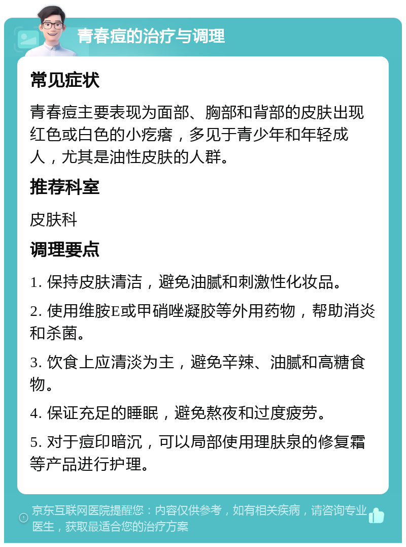 青春痘的治疗与调理 常见症状 青春痘主要表现为面部、胸部和背部的皮肤出现红色或白色的小疙瘩，多见于青少年和年轻成人，尤其是油性皮肤的人群。 推荐科室 皮肤科 调理要点 1. 保持皮肤清洁，避免油腻和刺激性化妆品。 2. 使用维胺E或甲硝唑凝胶等外用药物，帮助消炎和杀菌。 3. 饮食上应清淡为主，避免辛辣、油腻和高糖食物。 4. 保证充足的睡眠，避免熬夜和过度疲劳。 5. 对于痘印暗沉，可以局部使用理肤泉的修复霜等产品进行护理。