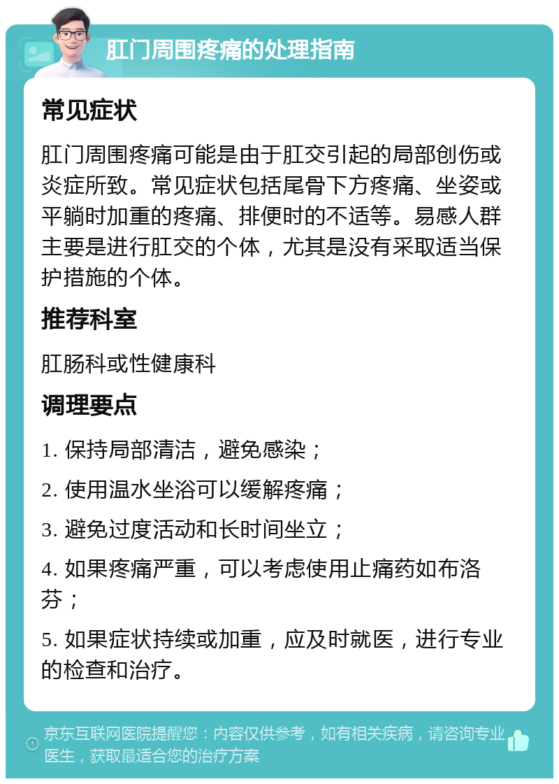 肛门周围疼痛的处理指南 常见症状 肛门周围疼痛可能是由于肛交引起的局部创伤或炎症所致。常见症状包括尾骨下方疼痛、坐姿或平躺时加重的疼痛、排便时的不适等。易感人群主要是进行肛交的个体，尤其是没有采取适当保护措施的个体。 推荐科室 肛肠科或性健康科 调理要点 1. 保持局部清洁，避免感染； 2. 使用温水坐浴可以缓解疼痛； 3. 避免过度活动和长时间坐立； 4. 如果疼痛严重，可以考虑使用止痛药如布洛芬； 5. 如果症状持续或加重，应及时就医，进行专业的检查和治疗。