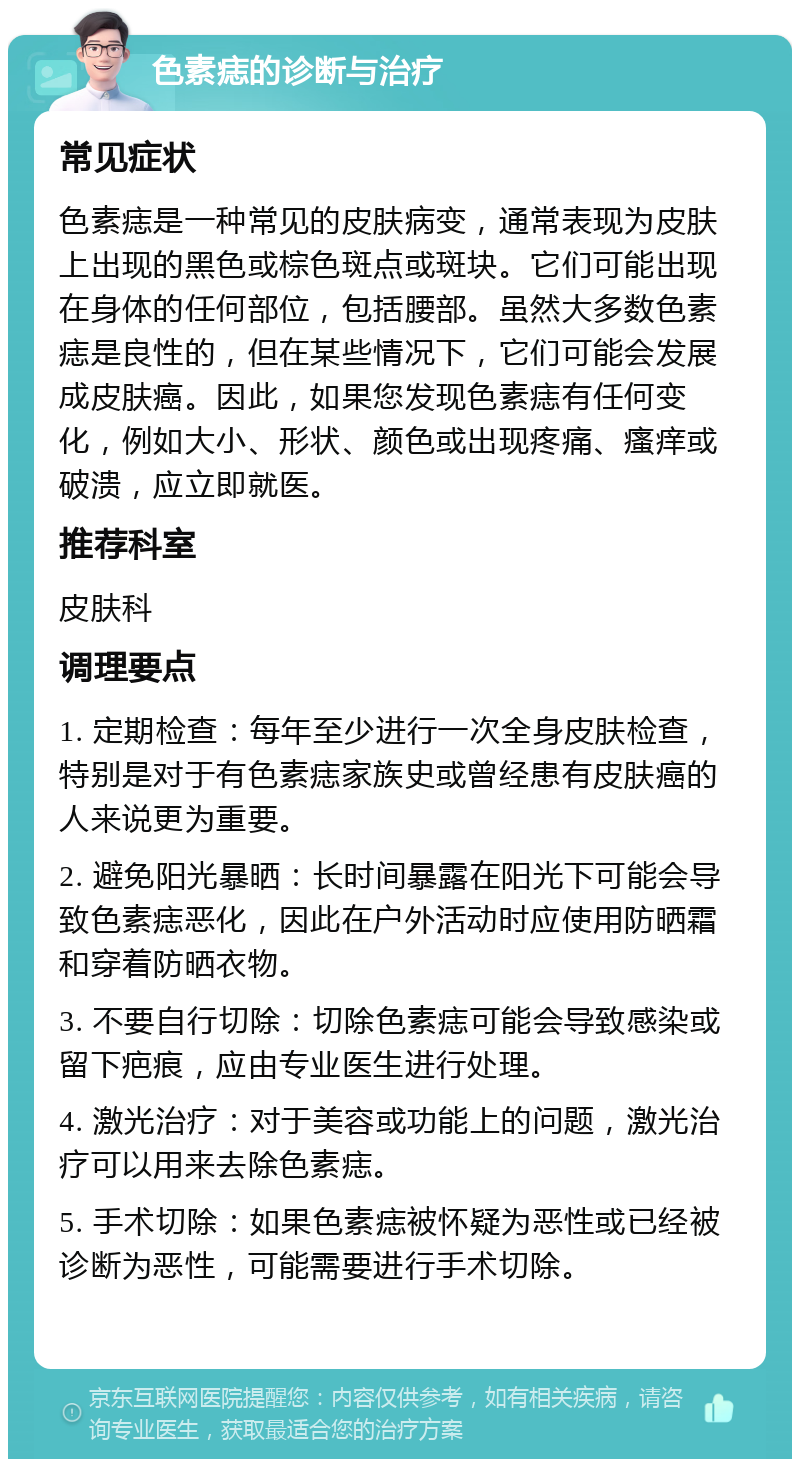 色素痣的诊断与治疗 常见症状 色素痣是一种常见的皮肤病变，通常表现为皮肤上出现的黑色或棕色斑点或斑块。它们可能出现在身体的任何部位，包括腰部。虽然大多数色素痣是良性的，但在某些情况下，它们可能会发展成皮肤癌。因此，如果您发现色素痣有任何变化，例如大小、形状、颜色或出现疼痛、瘙痒或破溃，应立即就医。 推荐科室 皮肤科 调理要点 1. 定期检查：每年至少进行一次全身皮肤检查，特别是对于有色素痣家族史或曾经患有皮肤癌的人来说更为重要。 2. 避免阳光暴晒：长时间暴露在阳光下可能会导致色素痣恶化，因此在户外活动时应使用防晒霜和穿着防晒衣物。 3. 不要自行切除：切除色素痣可能会导致感染或留下疤痕，应由专业医生进行处理。 4. 激光治疗：对于美容或功能上的问题，激光治疗可以用来去除色素痣。 5. 手术切除：如果色素痣被怀疑为恶性或已经被诊断为恶性，可能需要进行手术切除。