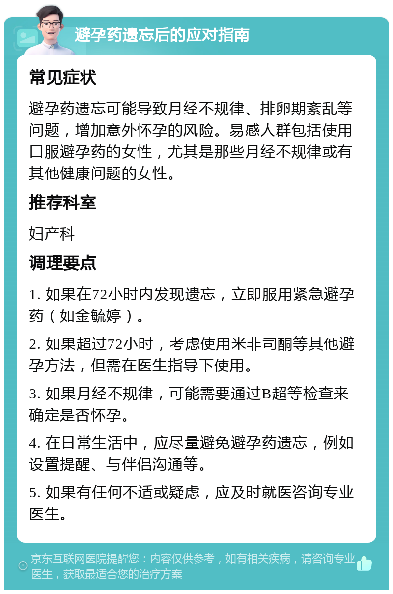 避孕药遗忘后的应对指南 常见症状 避孕药遗忘可能导致月经不规律、排卵期紊乱等问题，增加意外怀孕的风险。易感人群包括使用口服避孕药的女性，尤其是那些月经不规律或有其他健康问题的女性。 推荐科室 妇产科 调理要点 1. 如果在72小时内发现遗忘，立即服用紧急避孕药（如金毓婷）。 2. 如果超过72小时，考虑使用米非司酮等其他避孕方法，但需在医生指导下使用。 3. 如果月经不规律，可能需要通过B超等检查来确定是否怀孕。 4. 在日常生活中，应尽量避免避孕药遗忘，例如设置提醒、与伴侣沟通等。 5. 如果有任何不适或疑虑，应及时就医咨询专业医生。