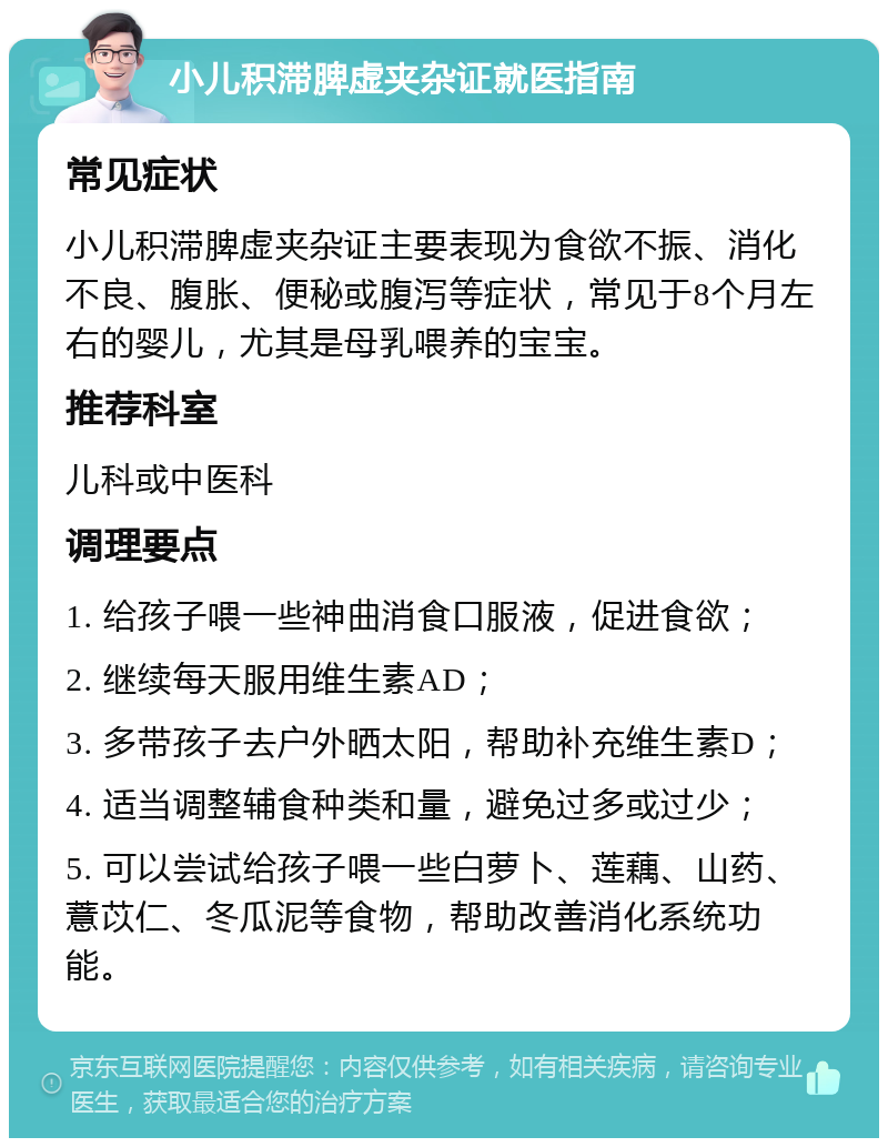 小儿积滞脾虚夹杂证就医指南 常见症状 小儿积滞脾虚夹杂证主要表现为食欲不振、消化不良、腹胀、便秘或腹泻等症状，常见于8个月左右的婴儿，尤其是母乳喂养的宝宝。 推荐科室 儿科或中医科 调理要点 1. 给孩子喂一些神曲消食口服液，促进食欲； 2. 继续每天服用维生素AD； 3. 多带孩子去户外晒太阳，帮助补充维生素D； 4. 适当调整辅食种类和量，避免过多或过少； 5. 可以尝试给孩子喂一些白萝卜、莲藕、山药、薏苡仁、冬瓜泥等食物，帮助改善消化系统功能。