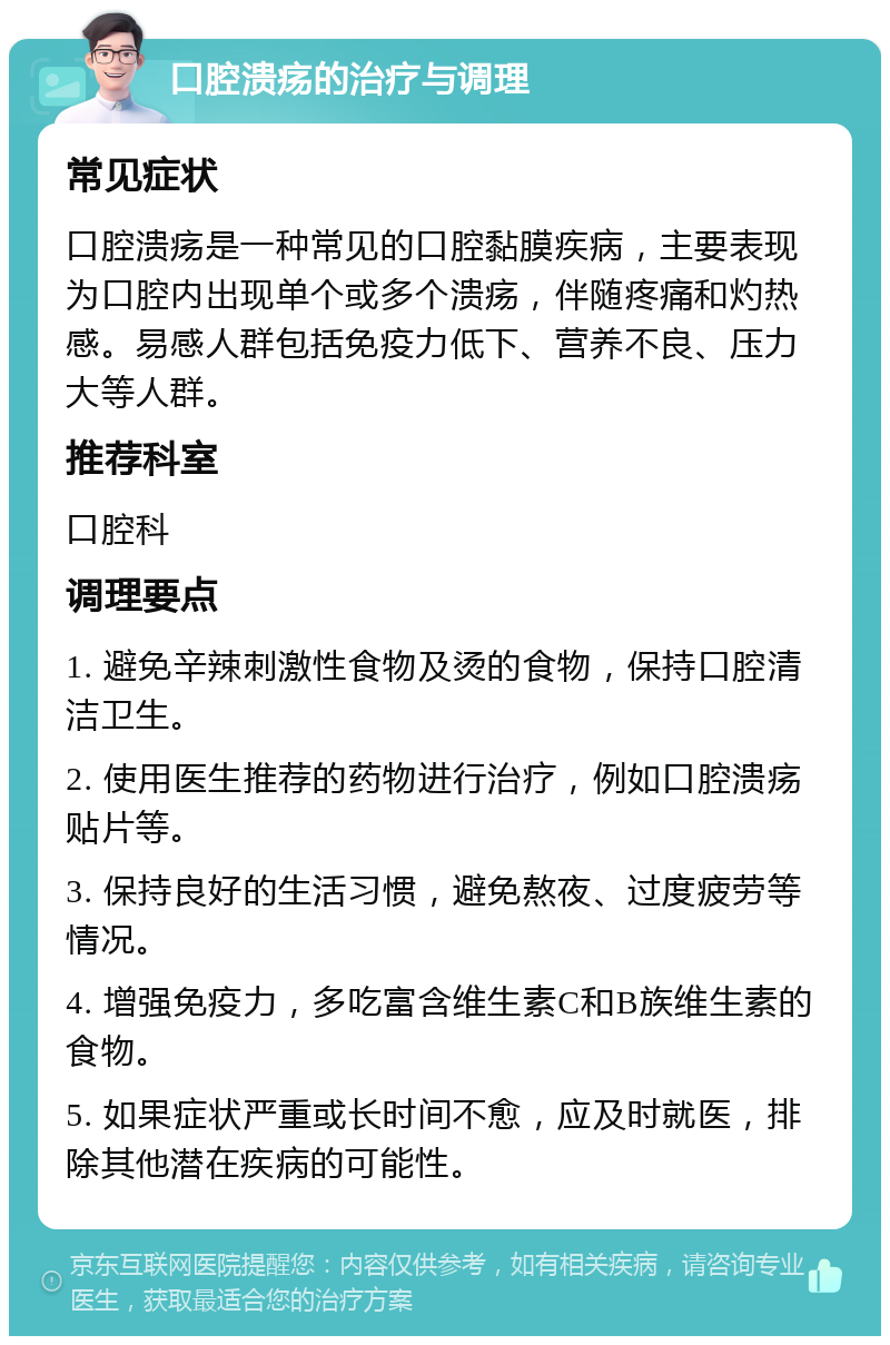 口腔溃疡的治疗与调理 常见症状 口腔溃疡是一种常见的口腔黏膜疾病，主要表现为口腔内出现单个或多个溃疡，伴随疼痛和灼热感。易感人群包括免疫力低下、营养不良、压力大等人群。 推荐科室 口腔科 调理要点 1. 避免辛辣刺激性食物及烫的食物，保持口腔清洁卫生。 2. 使用医生推荐的药物进行治疗，例如口腔溃疡贴片等。 3. 保持良好的生活习惯，避免熬夜、过度疲劳等情况。 4. 增强免疫力，多吃富含维生素C和B族维生素的食物。 5. 如果症状严重或长时间不愈，应及时就医，排除其他潜在疾病的可能性。