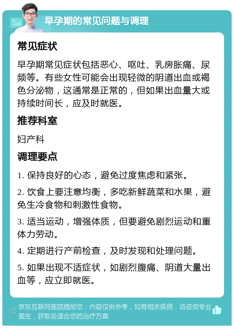 早孕期的常见问题与调理 常见症状 早孕期常见症状包括恶心、呕吐、乳房胀痛、尿频等。有些女性可能会出现轻微的阴道出血或褐色分泌物，这通常是正常的，但如果出血量大或持续时间长，应及时就医。 推荐科室 妇产科 调理要点 1. 保持良好的心态，避免过度焦虑和紧张。 2. 饮食上要注意均衡，多吃新鲜蔬菜和水果，避免生冷食物和刺激性食物。 3. 适当运动，增强体质，但要避免剧烈运动和重体力劳动。 4. 定期进行产前检查，及时发现和处理问题。 5. 如果出现不适症状，如剧烈腹痛、阴道大量出血等，应立即就医。