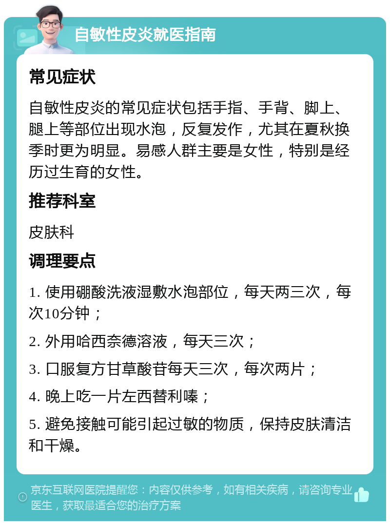 自敏性皮炎就医指南 常见症状 自敏性皮炎的常见症状包括手指、手背、脚上、腿上等部位出现水泡，反复发作，尤其在夏秋换季时更为明显。易感人群主要是女性，特别是经历过生育的女性。 推荐科室 皮肤科 调理要点 1. 使用硼酸洗液湿敷水泡部位，每天两三次，每次10分钟； 2. 外用哈西奈德溶液，每天三次； 3. 口服复方甘草酸苷每天三次，每次两片； 4. 晚上吃一片左西替利嗪； 5. 避免接触可能引起过敏的物质，保持皮肤清洁和干燥。