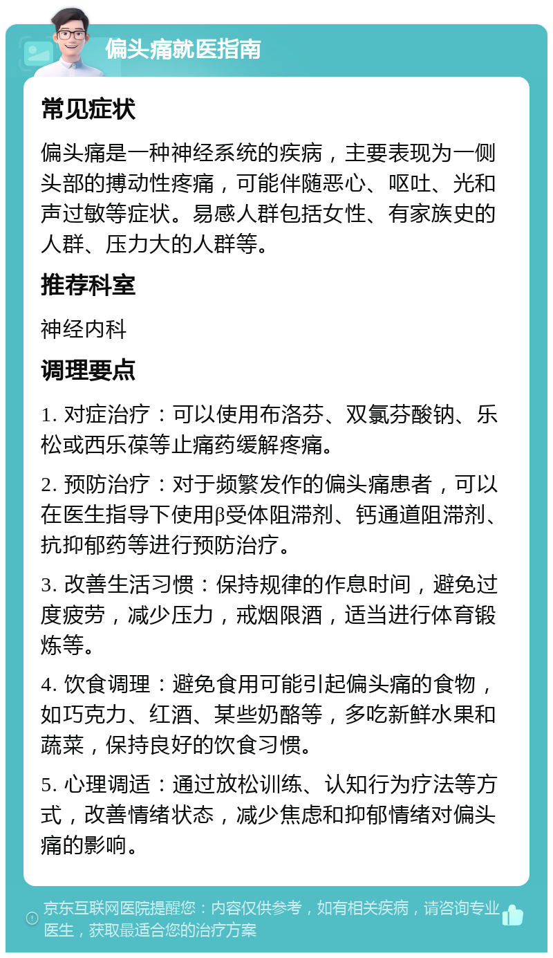 偏头痛就医指南 常见症状 偏头痛是一种神经系统的疾病，主要表现为一侧头部的搏动性疼痛，可能伴随恶心、呕吐、光和声过敏等症状。易感人群包括女性、有家族史的人群、压力大的人群等。 推荐科室 神经内科 调理要点 1. 对症治疗：可以使用布洛芬、双氯芬酸钠、乐松或西乐葆等止痛药缓解疼痛。 2. 预防治疗：对于频繁发作的偏头痛患者，可以在医生指导下使用β受体阻滞剂、钙通道阻滞剂、抗抑郁药等进行预防治疗。 3. 改善生活习惯：保持规律的作息时间，避免过度疲劳，减少压力，戒烟限酒，适当进行体育锻炼等。 4. 饮食调理：避免食用可能引起偏头痛的食物，如巧克力、红酒、某些奶酪等，多吃新鲜水果和蔬菜，保持良好的饮食习惯。 5. 心理调适：通过放松训练、认知行为疗法等方式，改善情绪状态，减少焦虑和抑郁情绪对偏头痛的影响。