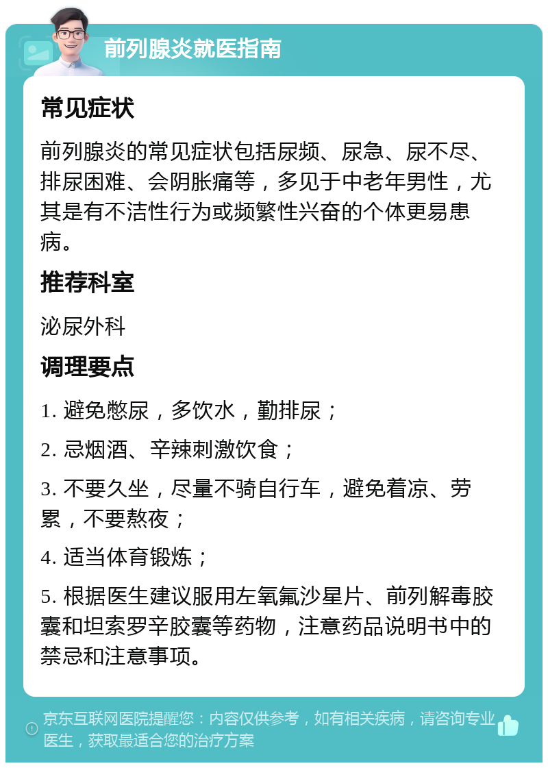 前列腺炎就医指南 常见症状 前列腺炎的常见症状包括尿频、尿急、尿不尽、排尿困难、会阴胀痛等，多见于中老年男性，尤其是有不洁性行为或频繁性兴奋的个体更易患病。 推荐科室 泌尿外科 调理要点 1. 避免憋尿，多饮水，勤排尿； 2. 忌烟酒、辛辣刺激饮食； 3. 不要久坐，尽量不骑自行车，避免着凉、劳累，不要熬夜； 4. 适当体育锻炼； 5. 根据医生建议服用左氧氟沙星片、前列解毒胶囊和坦索罗辛胶囊等药物，注意药品说明书中的禁忌和注意事项。