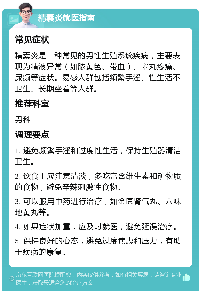 精囊炎就医指南 常见症状 精囊炎是一种常见的男性生殖系统疾病，主要表现为精液异常（如脓黄色、带血）、睾丸疼痛、尿频等症状。易感人群包括频繁手淫、性生活不卫生、长期坐着等人群。 推荐科室 男科 调理要点 1. 避免频繁手淫和过度性生活，保持生殖器清洁卫生。 2. 饮食上应注意清淡，多吃富含维生素和矿物质的食物，避免辛辣刺激性食物。 3. 可以服用中药进行治疗，如金匮肾气丸、六味地黄丸等。 4. 如果症状加重，应及时就医，避免延误治疗。 5. 保持良好的心态，避免过度焦虑和压力，有助于疾病的康复。