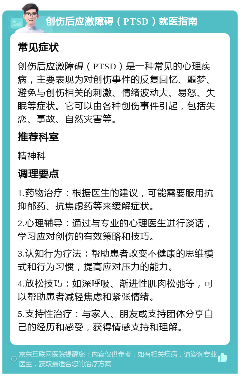 创伤后应激障碍（PTSD）就医指南 常见症状 创伤后应激障碍（PTSD）是一种常见的心理疾病，主要表现为对创伤事件的反复回忆、噩梦、避免与创伤相关的刺激、情绪波动大、易怒、失眠等症状。它可以由各种创伤事件引起，包括失恋、事故、自然灾害等。 推荐科室 精神科 调理要点 1.药物治疗：根据医生的建议，可能需要服用抗抑郁药、抗焦虑药等来缓解症状。 2.心理辅导：通过与专业的心理医生进行谈话，学习应对创伤的有效策略和技巧。 3.认知行为疗法：帮助患者改变不健康的思维模式和行为习惯，提高应对压力的能力。 4.放松技巧：如深呼吸、渐进性肌肉松弛等，可以帮助患者减轻焦虑和紧张情绪。 5.支持性治疗：与家人、朋友或支持团体分享自己的经历和感受，获得情感支持和理解。