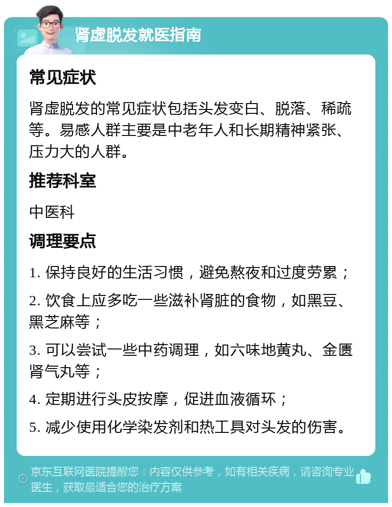 肾虚脱发就医指南 常见症状 肾虚脱发的常见症状包括头发变白、脱落、稀疏等。易感人群主要是中老年人和长期精神紧张、压力大的人群。 推荐科室 中医科 调理要点 1. 保持良好的生活习惯，避免熬夜和过度劳累； 2. 饮食上应多吃一些滋补肾脏的食物，如黑豆、黑芝麻等； 3. 可以尝试一些中药调理，如六味地黄丸、金匮肾气丸等； 4. 定期进行头皮按摩，促进血液循环； 5. 减少使用化学染发剂和热工具对头发的伤害。