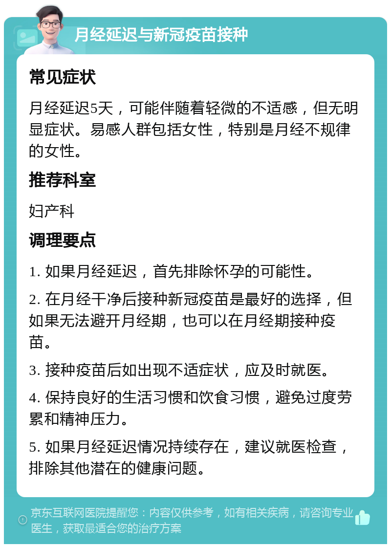 月经延迟与新冠疫苗接种 常见症状 月经延迟5天，可能伴随着轻微的不适感，但无明显症状。易感人群包括女性，特别是月经不规律的女性。 推荐科室 妇产科 调理要点 1. 如果月经延迟，首先排除怀孕的可能性。 2. 在月经干净后接种新冠疫苗是最好的选择，但如果无法避开月经期，也可以在月经期接种疫苗。 3. 接种疫苗后如出现不适症状，应及时就医。 4. 保持良好的生活习惯和饮食习惯，避免过度劳累和精神压力。 5. 如果月经延迟情况持续存在，建议就医检查，排除其他潜在的健康问题。