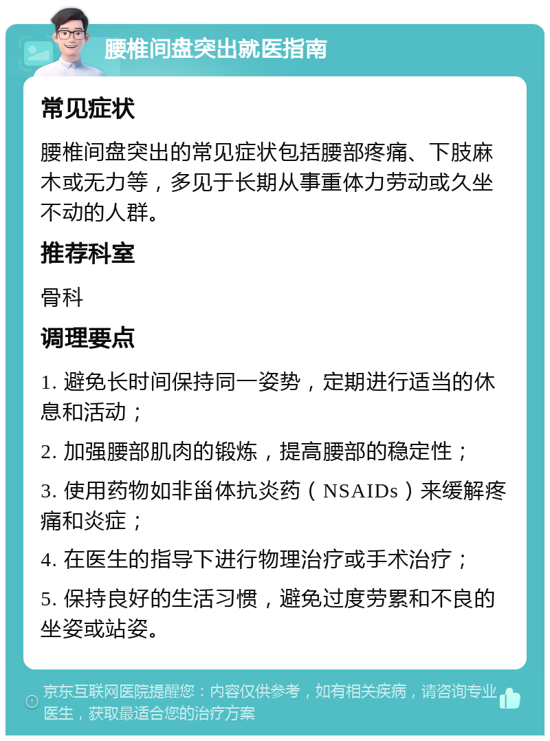 腰椎间盘突出就医指南 常见症状 腰椎间盘突出的常见症状包括腰部疼痛、下肢麻木或无力等，多见于长期从事重体力劳动或久坐不动的人群。 推荐科室 骨科 调理要点 1. 避免长时间保持同一姿势，定期进行适当的休息和活动； 2. 加强腰部肌肉的锻炼，提高腰部的稳定性； 3. 使用药物如非甾体抗炎药（NSAIDs）来缓解疼痛和炎症； 4. 在医生的指导下进行物理治疗或手术治疗； 5. 保持良好的生活习惯，避免过度劳累和不良的坐姿或站姿。