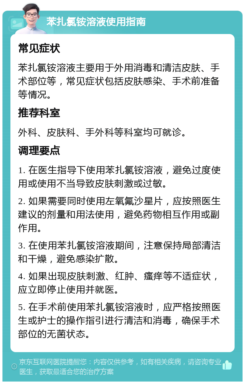 苯扎氯铵溶液使用指南 常见症状 苯扎氯铵溶液主要用于外用消毒和清洁皮肤、手术部位等，常见症状包括皮肤感染、手术前准备等情况。 推荐科室 外科、皮肤科、手外科等科室均可就诊。 调理要点 1. 在医生指导下使用苯扎氯铵溶液，避免过度使用或使用不当导致皮肤刺激或过敏。 2. 如果需要同时使用左氧氟沙星片，应按照医生建议的剂量和用法使用，避免药物相互作用或副作用。 3. 在使用苯扎氯铵溶液期间，注意保持局部清洁和干燥，避免感染扩散。 4. 如果出现皮肤刺激、红肿、瘙痒等不适症状，应立即停止使用并就医。 5. 在手术前使用苯扎氯铵溶液时，应严格按照医生或护士的操作指引进行清洁和消毒，确保手术部位的无菌状态。