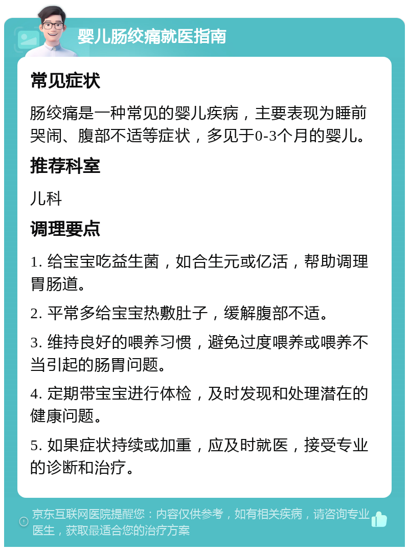 婴儿肠绞痛就医指南 常见症状 肠绞痛是一种常见的婴儿疾病，主要表现为睡前哭闹、腹部不适等症状，多见于0-3个月的婴儿。 推荐科室 儿科 调理要点 1. 给宝宝吃益生菌，如合生元或亿活，帮助调理胃肠道。 2. 平常多给宝宝热敷肚子，缓解腹部不适。 3. 维持良好的喂养习惯，避免过度喂养或喂养不当引起的肠胃问题。 4. 定期带宝宝进行体检，及时发现和处理潜在的健康问题。 5. 如果症状持续或加重，应及时就医，接受专业的诊断和治疗。