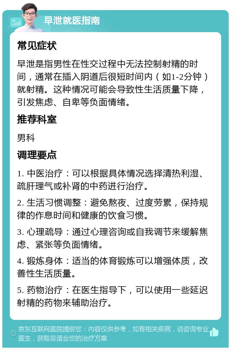 早泄就医指南 常见症状 早泄是指男性在性交过程中无法控制射精的时间，通常在插入阴道后很短时间内（如1-2分钟）就射精。这种情况可能会导致性生活质量下降，引发焦虑、自卑等负面情绪。 推荐科室 男科 调理要点 1. 中医治疗：可以根据具体情况选择清热利湿、疏肝理气或补肾的中药进行治疗。 2. 生活习惯调整：避免熬夜、过度劳累，保持规律的作息时间和健康的饮食习惯。 3. 心理疏导：通过心理咨询或自我调节来缓解焦虑、紧张等负面情绪。 4. 锻炼身体：适当的体育锻炼可以增强体质，改善性生活质量。 5. 药物治疗：在医生指导下，可以使用一些延迟射精的药物来辅助治疗。